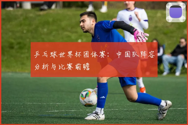 乒乓球世界杯团体赛：中国队阵容分析与比赛前瞻
