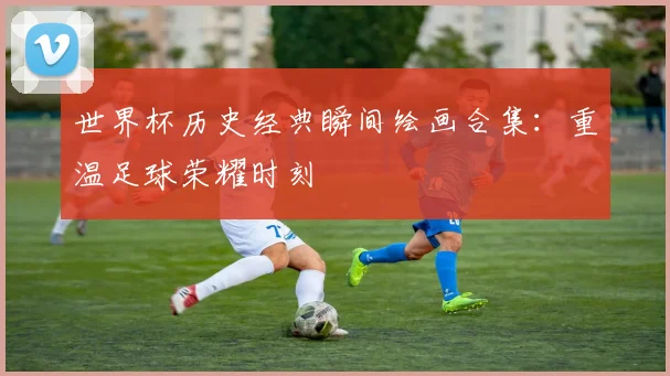 世界杯历史经典瞬间绘画合集：重温足球荣耀时刻