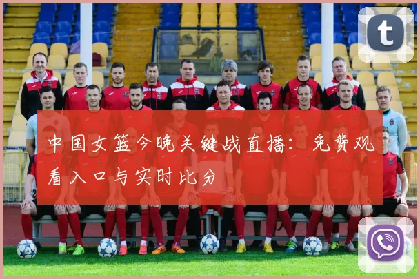 中国女篮今晚关键战直播：免费观看入口与实时比分