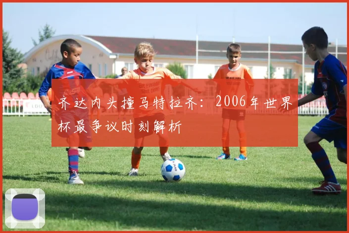 齐达内头撞马特拉齐：2006年世界杯最争议时刻解析