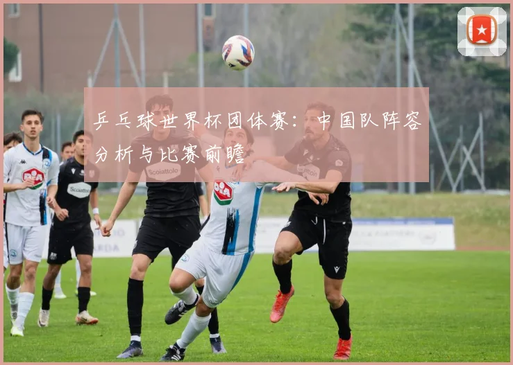 乒乓球世界杯团体赛：中国队阵容分析与比赛前瞻