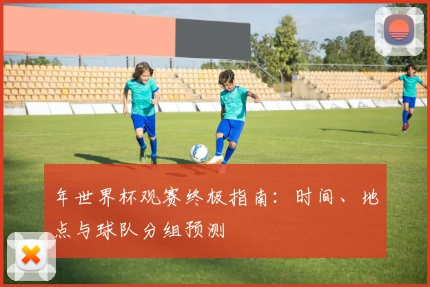 年世界杯观赛终极指南：时间、地点与球队分组预测