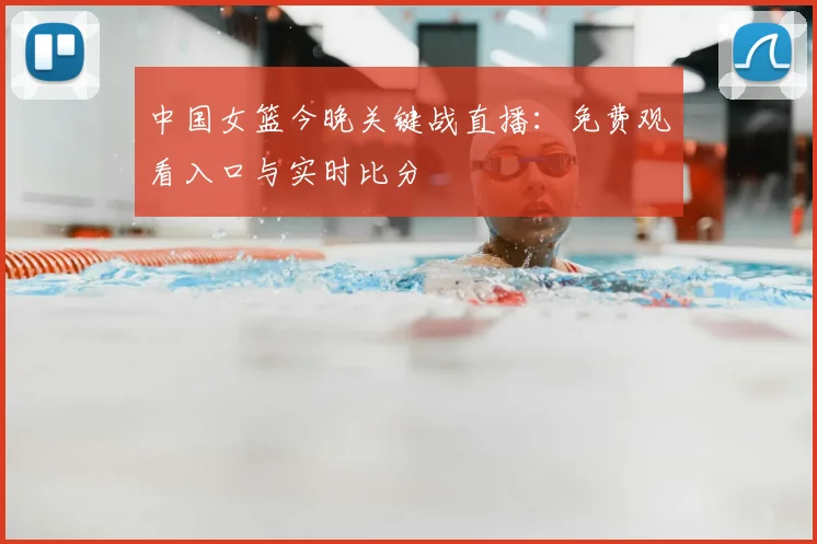 中国女篮今晚关键战直播：免费观看入口与实时比分