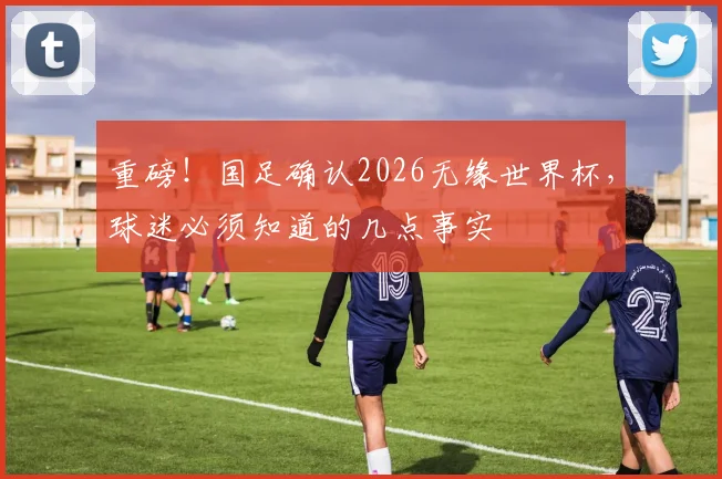重磅！国足确认2026无缘世界杯，球迷必须知道的几点事实